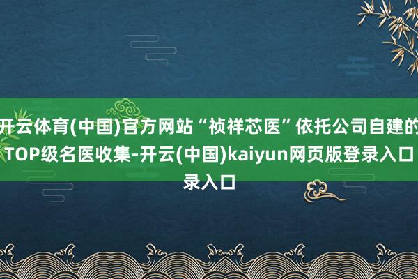 开云体育(中国)官方网站“祯祥芯医”依托公司自建的TOP级名医收集-开云(中国)kaiyun网页版登录入口