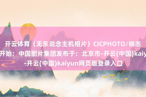 开云体育（无东说念主机相片）CICPHOTO/杨志礼 摄剪辑：张雪萌开始：中国图片集团发布于：北京市-开云(中国)kaiyun网页版登录入口