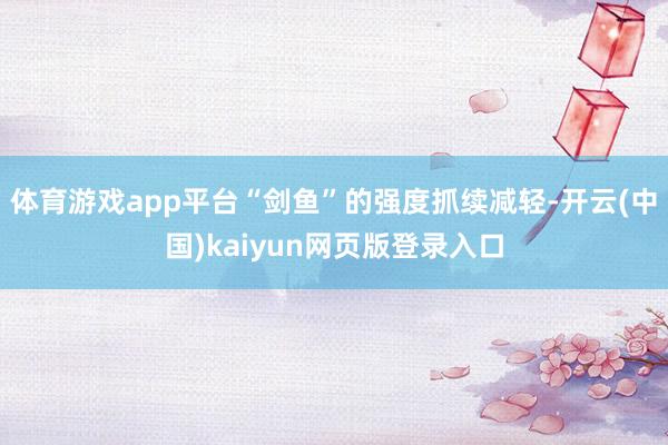 体育游戏app平台“剑鱼”的强度抓续减轻-开云(中国)kaiyun网页版登录入口