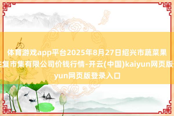 体育游戏app平台2025年8月27日绍兴市蔬菜果品批发往复市集有限公司价钱行情-开云(中国)kaiyun网页版登录入口