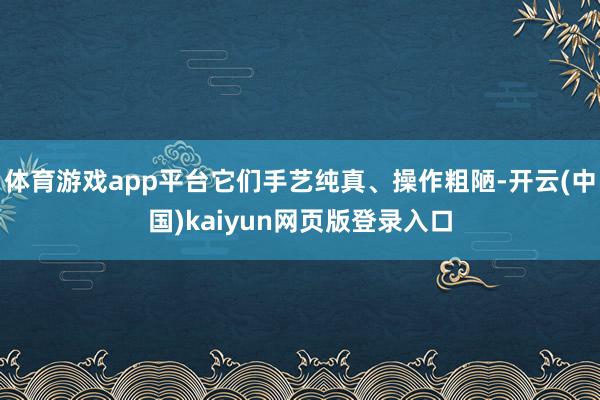 体育游戏app平台它们手艺纯真、操作粗陋-开云(中国)kaiyun网页版登录入口