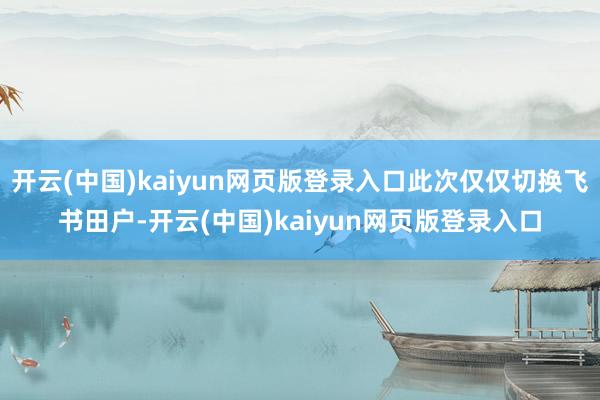开云(中国)kaiyun网页版登录入口此次仅仅切换飞书田户-开云(中国)kaiyun网页版登录入口