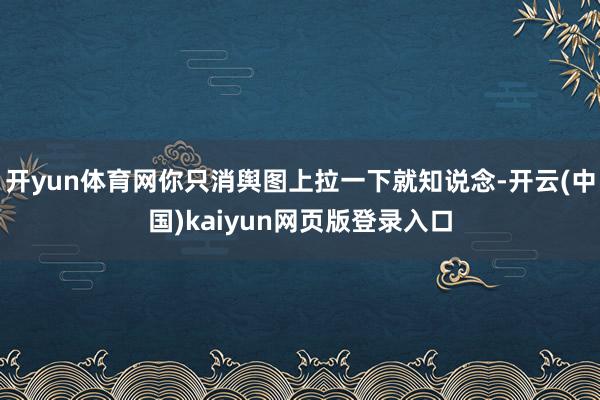 开yun体育网你只消舆图上拉一下就知说念-开云(中国)kaiyun网页版登录入口