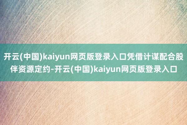 开云(中国)kaiyun网页版登录入口凭借计谋配合股伴资源定约-开云(中国)kaiyun网页版登录入口