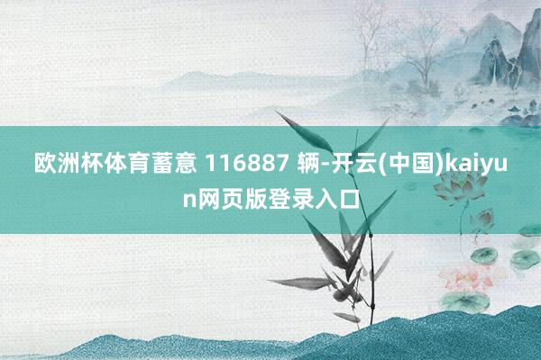 欧洲杯体育蓄意 116887 辆-开云(中国)kaiyun网页版登录入口