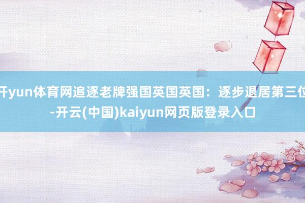开yun体育网追逐老牌强国英国英国：逐步退居第三位-开云(中国)kaiyun网页版登录入口