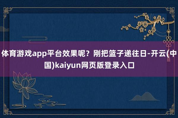 体育游戏app平台效果呢？刚把篮子递往日-开云(中国)kaiyun网页版登录入口