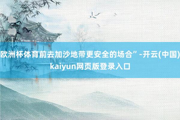 欧洲杯体育前去加沙地带更安全的场合”-开云(中国)kaiyun网页版登录入口