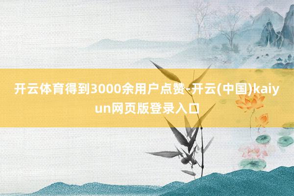 开云体育得到3000余用户点赞-开云(中国)kaiyun网页版登录入口