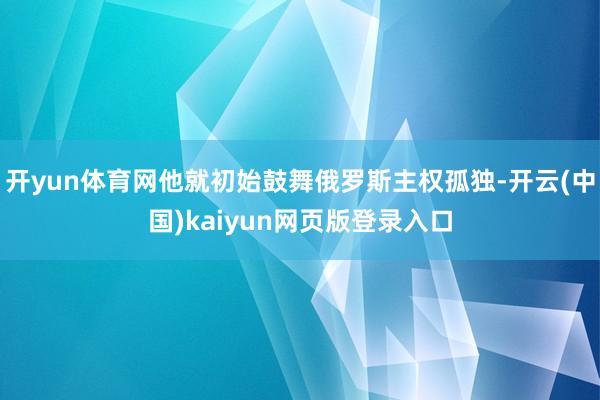 开yun体育网他就初始鼓舞俄罗斯主权孤独-开云(中国)kaiyun网页版登录入口