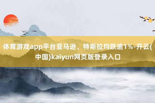 体育游戏app平台亚马逊、特斯拉均跌逾1%-开云(中国)kaiyun网页版登录入口