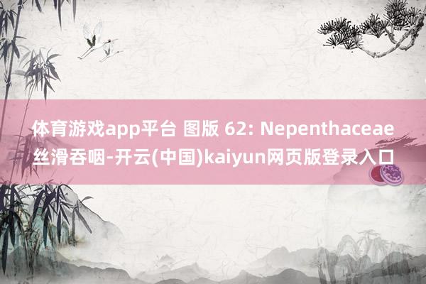 体育游戏app平台 图版 62: Nepenthaceae丝滑吞咽-开云(中国)kaiyun网页版登录入口