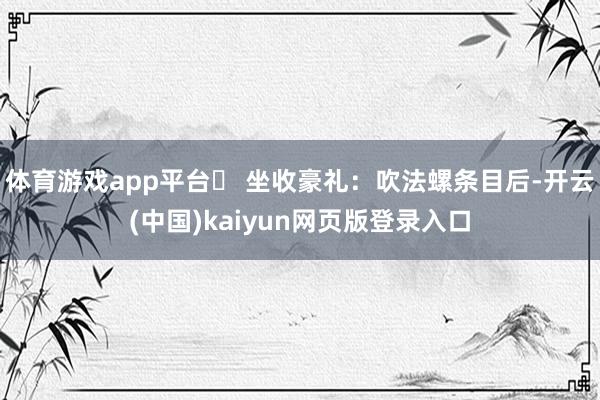 体育游戏app平台❸ 坐收豪礼:吹法螺条目后-开云(中国)kaiyun网页版登录入口