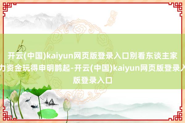 开云(中国)kaiyun网页版登录入口别看东谈主家主力资金玩得申明鹊起-开云(中国)kaiyun网页版登录入口