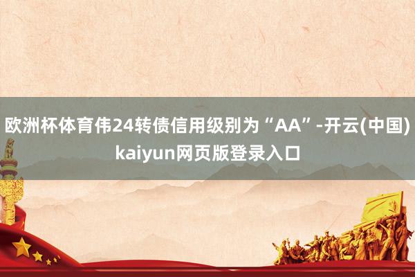 欧洲杯体育伟24转债信用级别为“AA”-开云(中国)kaiyun网页版登录入口