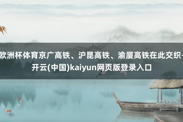 欧洲杯体育京广高铁、沪昆高铁、渝厦高铁在此交织-开云(中国)kaiyun网页版登录入口