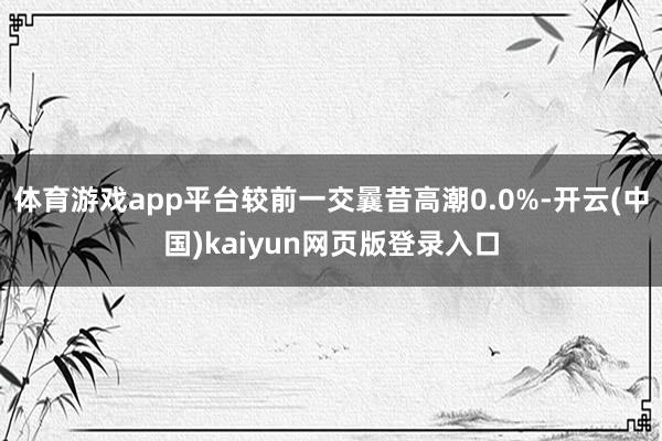 体育游戏app平台较前一交曩昔高潮0.0%-开云(中国)kaiyun网页版登录入口
