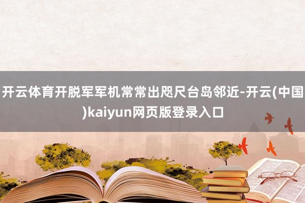 开云体育开脱军军机常常出咫尺台岛邻近-开云(中国)kaiyun网页版登录入口
