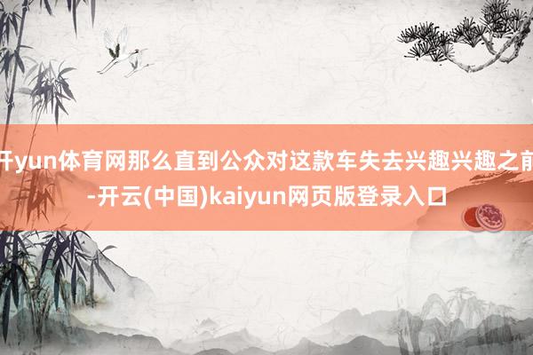 开yun体育网那么直到公众对这款车失去兴趣兴趣之前-开云(中国)kaiyun网页版登录入口