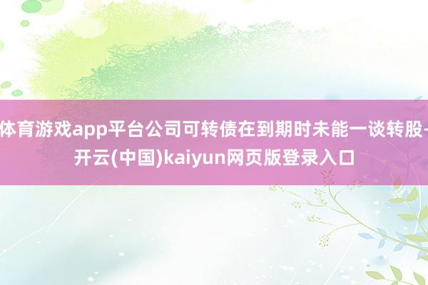 体育游戏app平台公司可转债在到期时未能一谈转股-开云(中国)kaiyun网页版登录入口