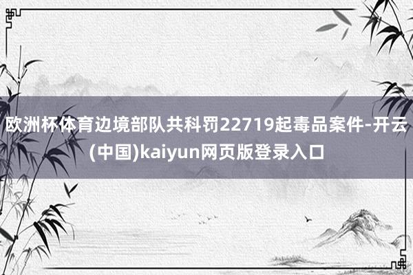 欧洲杯体育边境部队共科罚22719起毒品案件-开云(中国)kaiyun网页版登录入口