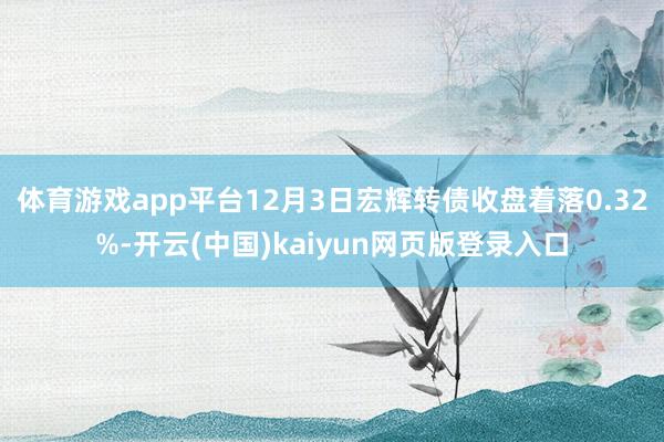 体育游戏app平台12月3日宏辉转债收盘着落0.32%-开云(中国)kaiyun网页版登录入口