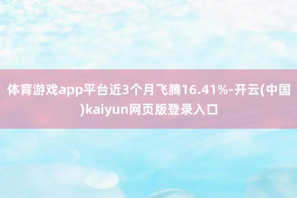 体育游戏app平台近3个月飞腾16.41%-开云(中国)kaiyun网页版登录入口
