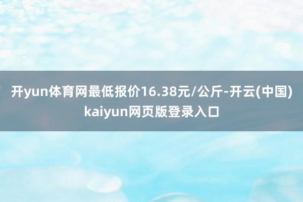 开yun体育网最低报价16.38元/公斤-开云(中国)kaiyun网页版登录入口