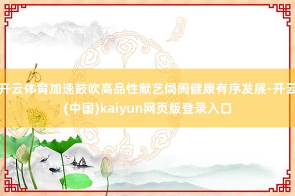 开云体育加速鼓吹高品性献艺阛阓健康有序发展-开云(中国)kaiyun网页版登录入口