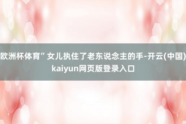 欧洲杯体育”女儿执住了老东说念主的手-开云(中国)kaiyun网页版登录入口