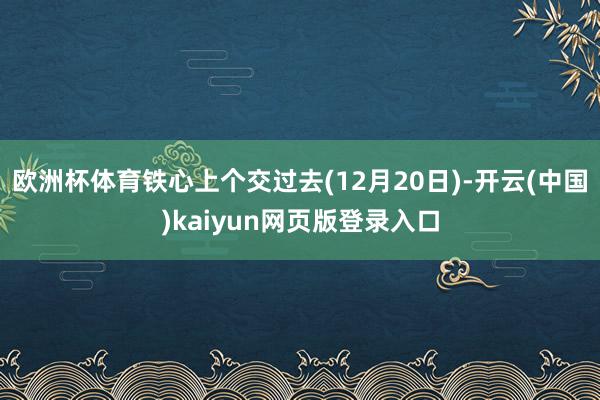欧洲杯体育铁心上个交过去(12月20日)-开云(中国)kaiyun网页版登录入口