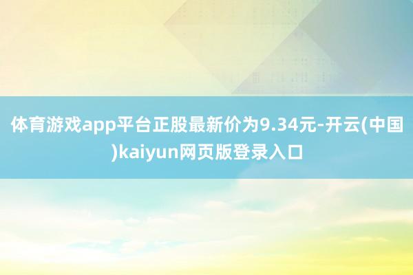 体育游戏app平台正股最新价为9.34元-开云(中国)kaiyun网页版登录入口