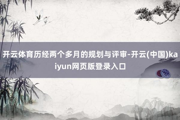 开云体育历经两个多月的规划与评审-开云(中国)kaiyun网页版登录入口
