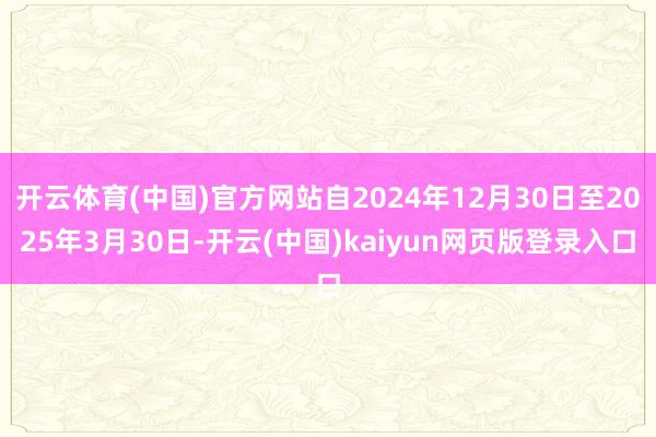 开云体育(中国)官方网站自2024年12月30日至2025年3月30日-开云(中国)kaiyun网页版登录入口