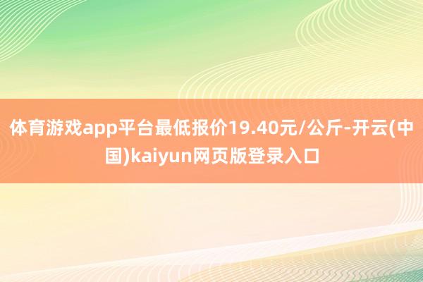 体育游戏app平台最低报价19.40元/公斤-开云(中国)kaiyun网页版登录入口