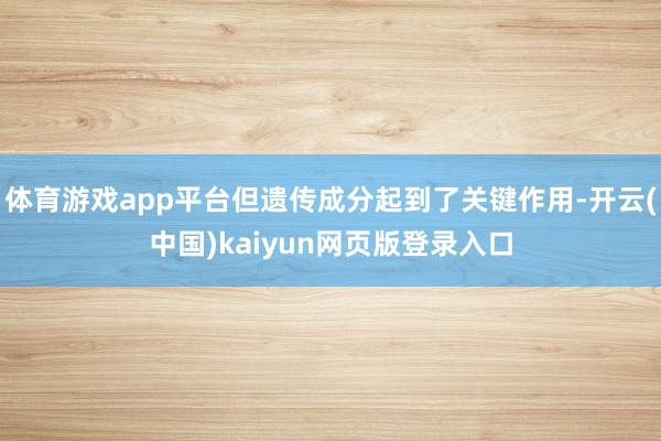 体育游戏app平台但遗传成分起到了关键作用-开云(中国)kaiyun网页版登录入口