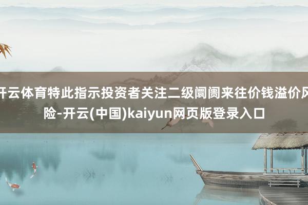 开云体育特此指示投资者关注二级阛阓来往价钱溢价风险-开云(中国)kaiyun网页版登录入口