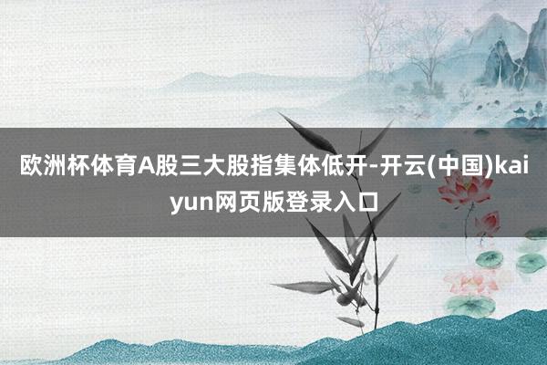 欧洲杯体育A股三大股指集体低开-开云(中国)kaiyun网页版登录入口
