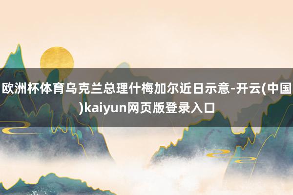 欧洲杯体育乌克兰总理什梅加尔近日示意-开云(中国)kaiyun网页版登录入口