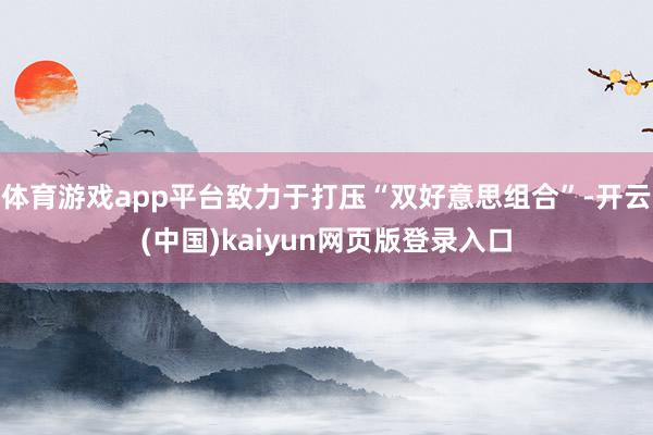 体育游戏app平台致力于打压“双好意思组合”-开云(中国)kaiyun网页版登录入口