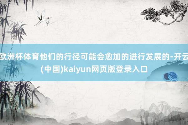 欧洲杯体育他们的行径可能会愈加的进行发展的-开云(中国)kaiyun网页版登录入口