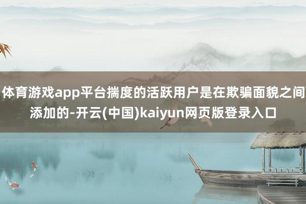 体育游戏app平台揣度的活跃用户是在欺骗面貌之间添加的-开云(中国)kaiyun网页版登录入口