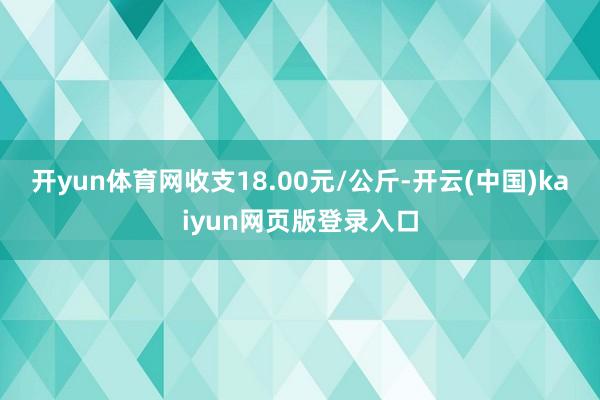 开yun体育网收支18.00元/公斤-开云(中国)kaiyun网页版登录入口