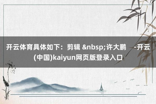 开云体育具体如下：剪辑 &nbsp;许大鹏    -开云(中国)kaiyun网页版登录入口