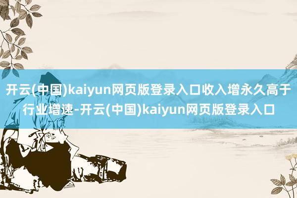 开云(中国)kaiyun网页版登录入口收入增永久高于行业增速-开云(中国)kaiyun网页版登录入口