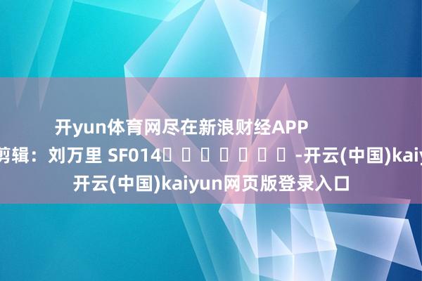 开yun体育网尽在新浪财经APP            						连累剪辑：刘万里 SF014							-开云(中国)kaiyun网页版登录入口