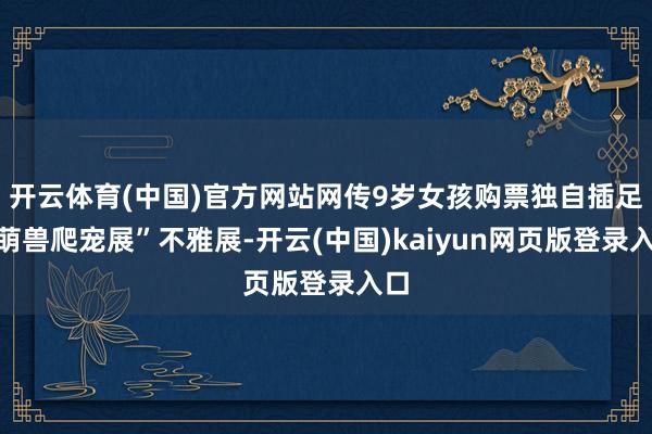 开云体育(中国)官方网站网传9岁女孩购票独自插足“萌兽爬宠展”不雅展-开云(中国)kaiyun网页版登录入口