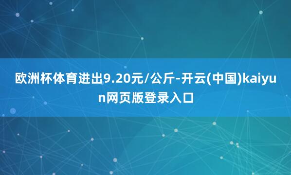 欧洲杯体育进出9.20元/公斤-开云(中国)kaiyun网页版登录入口