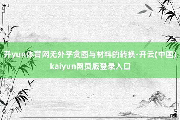 开yun体育网无外乎贪图与材料的转换-开云(中国)kaiyun网页版登录入口