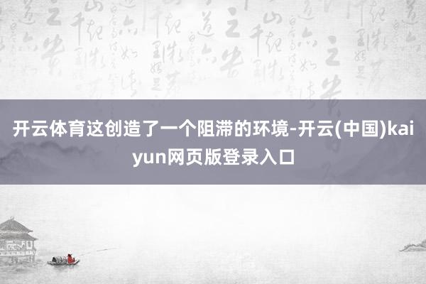开云体育这创造了一个阻滞的环境-开云(中国)kaiyun网页版登录入口